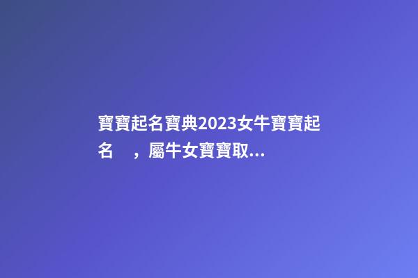 寶寶起名寶典2023女牛寶寶起名，屬牛女寶寶取什么名字好（屬牛寶寶女孩取名大全2023款）